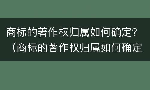 商标的著作权归属如何确定？（商标的著作权归属如何确定）