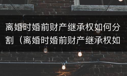 离婚时婚前财产继承权如何分割（离婚时婚前财产继承权如何分割的）
