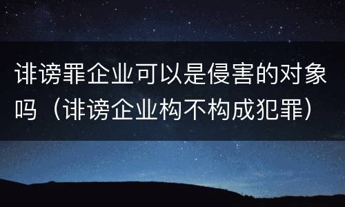 诽谤罪企业可以是侵害的对象吗（诽谤企业构不构成犯罪）