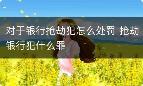对于银行抢劫犯怎么处罚 抢劫银行犯什么罪