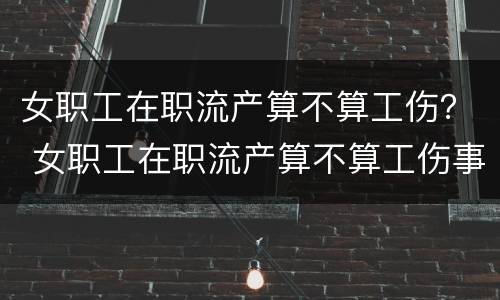 女职工在职流产算不算工伤？ 女职工在职流产算不算工伤事故