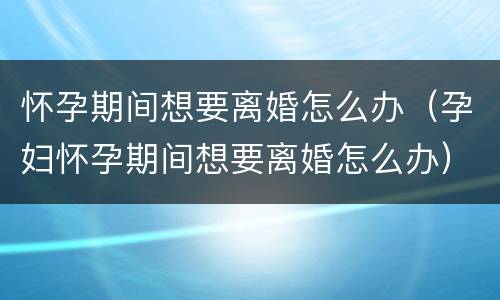 怀孕期间想要离婚怎么办（孕妇怀孕期间想要离婚怎么办）