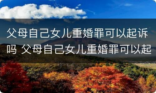 父母自己女儿重婚罪可以起诉吗 父母自己女儿重婚罪可以起诉吗知乎