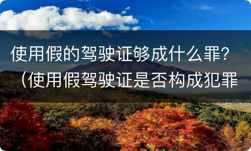 使用假的驾驶证够成什么罪？（使用假驾驶证是否构成犯罪）