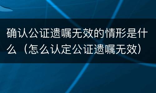 确认公证遗嘱无效的情形是什么（怎么认定公证遗嘱无效）
