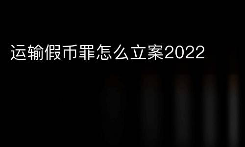 运输假币罪怎么立案2022