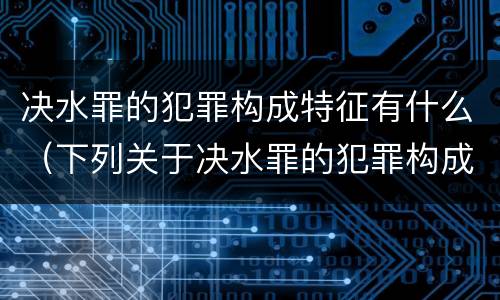 决水罪的犯罪构成特征有什么（下列关于决水罪的犯罪构成表述错误的是）