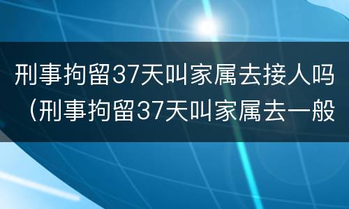 刑事拘留37天叫家属去接人吗（刑事拘留37天叫家属去一般做什么）