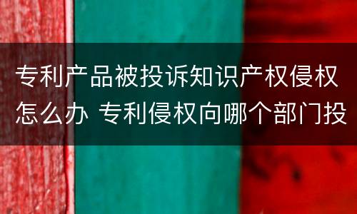 专利产品被投诉知识产权侵权怎么办 专利侵权向哪个部门投诉