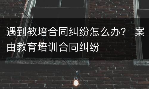 遇到教培合同纠纷怎么办？ 案由教育培训合同纠纷