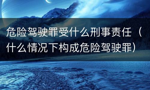 危险驾驶罪受什么刑事责任（什么情况下构成危险驾驶罪）