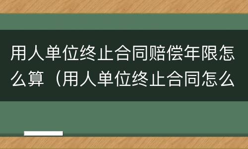 用人单位终止合同赔偿年限怎么算（用人单位终止合同怎么补偿）