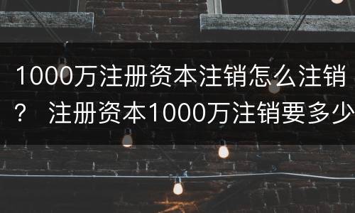 1000万注册资本注销怎么注销？ 注册资本1000万注销要多少钱