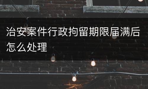 治安案件行政拘留期限届满后怎么处理