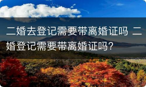 二婚去登记需要带离婚证吗 二婚登记需要带离婚证吗?