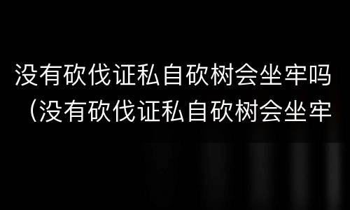 没有砍伐证私自砍树会坐牢吗（没有砍伐证私自砍树会坐牢吗判几年）