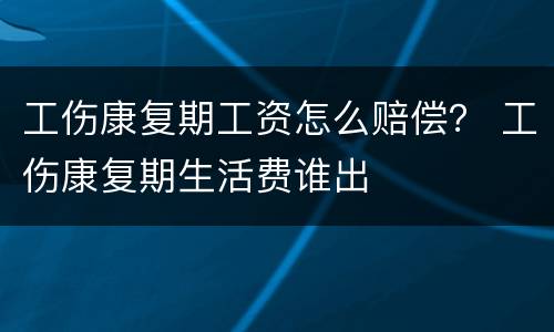 工伤康复期工资怎么赔偿？ 工伤康复期生活费谁出
