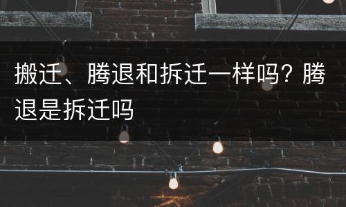 搬迁、腾退和拆迁一样吗? 腾退是拆迁吗