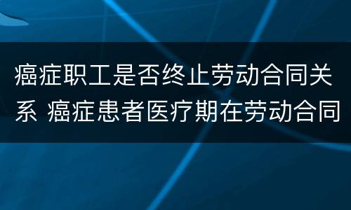 癌症职工是否终止劳动合同关系 癌症患者医疗期在劳动合同法的规定