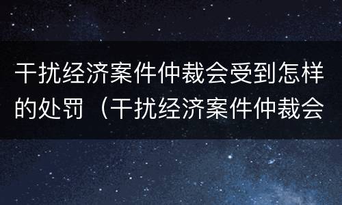 干扰经济案件仲裁会受到怎样的处罚（干扰经济案件仲裁会受到怎样的处罚影响）