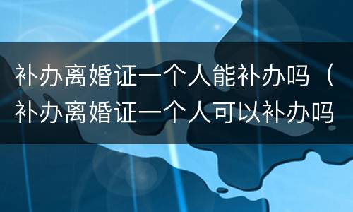 补办离婚证一个人能补办吗（补办离婚证一个人可以补办吗）