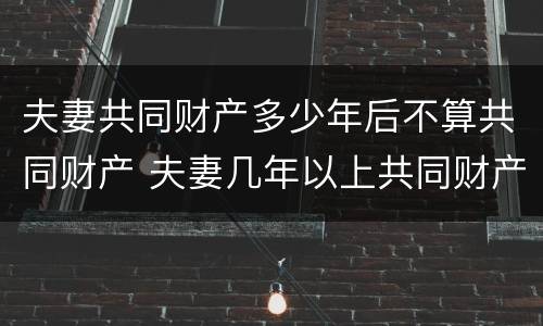 夫妻共同财产多少年后不算共同财产 夫妻几年以上共同财产