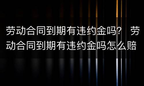 劳动合同到期有违约金吗？ 劳动合同到期有违约金吗怎么赔偿