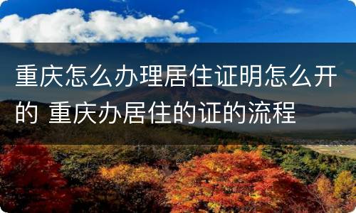 重庆怎么办理居住证明怎么开的 重庆办居住的证的流程