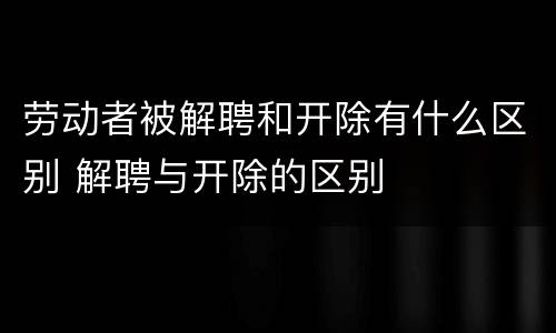 劳动者被解聘和开除有什么区别 解聘与开除的区别