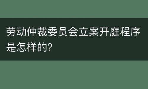 劳动仲裁委员会立案开庭程序是怎样的？