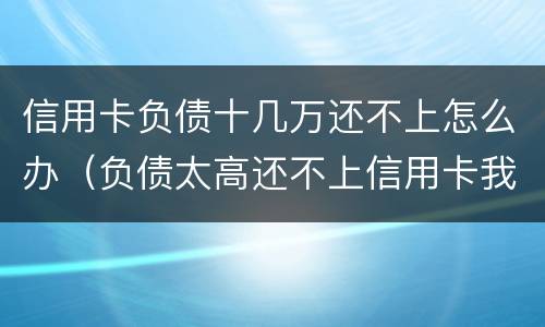 信用卡负债十几万还不上怎么办（负债太高还不上信用卡我该怎么办?）