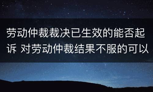 劳动仲裁裁决已生效的能否起诉 对劳动仲裁结果不服的可以向人民法院起诉吗