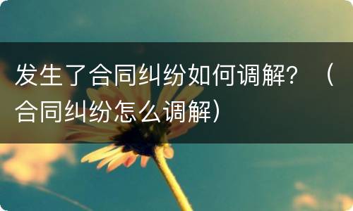 发生了合同纠纷如何调解？（合同纠纷怎么调解）