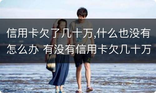 信用卡欠了几十万,什么也没有怎么办 有没有信用卡欠几十万不还没有事的