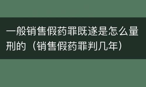 一般销售假药罪既遂是怎么量刑的（销售假药罪判几年）