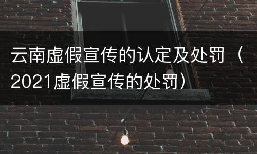 云南虚假宣传的认定及处罚（2021虚假宣传的处罚）