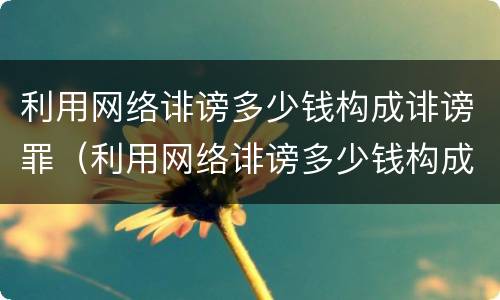 利用网络诽谤多少钱构成诽谤罪（利用网络诽谤多少钱构成诽谤罪行为）