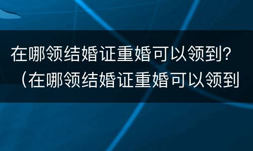 在哪领结婚证重婚可以领到？（在哪领结婚证重婚可以领到多大年龄）