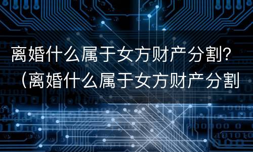 离婚什么属于女方财产分割？（离婚什么属于女方财产分割）