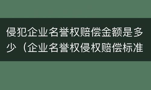 侵犯企业名誉权赔偿金额是多少（企业名誉权侵权赔偿标准）
