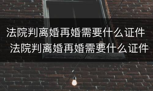 法院判离婚再婚需要什么证件 法院判离婚再婚需要什么证件和材料