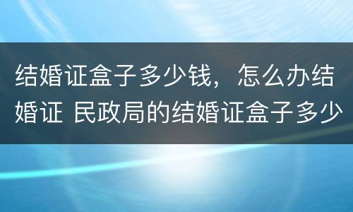 结婚证盒子多少钱，怎么办结婚证 民政局的结婚证盒子多少钱