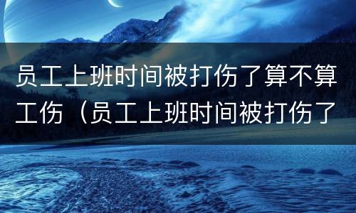 员工上班时间被打伤了算不算工伤（员工上班时间被打伤了算不算工伤）