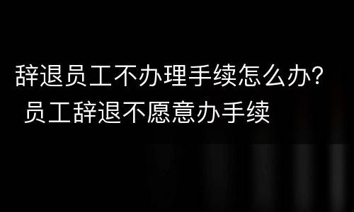 辞退员工不办理手续怎么办？ 员工辞退不愿意办手续