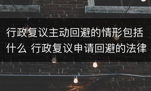 行政复议主动回避的情形包括什么 行政复议申请回避的法律规定