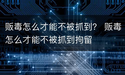 贩毒怎么才能不被抓到？ 贩毒怎么才能不被抓到拘留