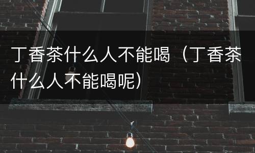 丁香茶什么人不能喝（丁香茶什么人不能喝呢）