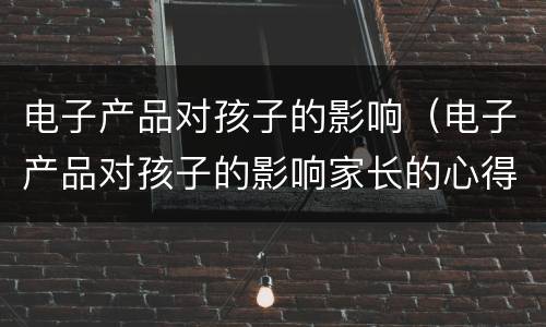 电子产品对孩子的影响（电子产品对孩子的影响家长的心得）