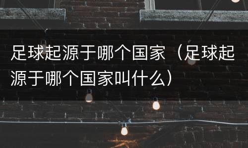 足球起源于哪个国家（足球起源于哪个国家叫什么）