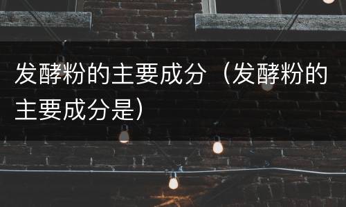发酵粉的主要成分（发酵粉的主要成分是）